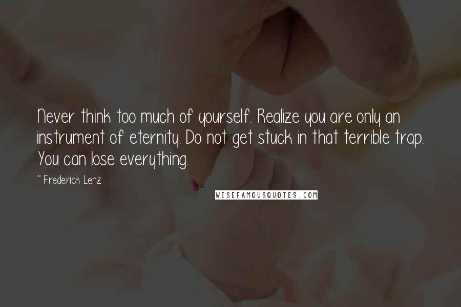 Frederick Lenz Quotes: Never think too much of yourself. Realize you are only an instrument of eternity. Do not get stuck in that terrible trap. You can lose everything.