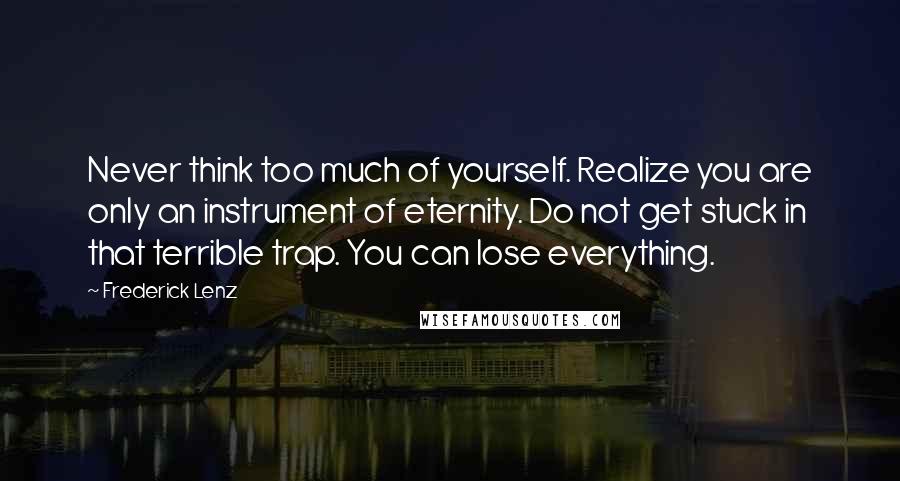 Frederick Lenz Quotes: Never think too much of yourself. Realize you are only an instrument of eternity. Do not get stuck in that terrible trap. You can lose everything.