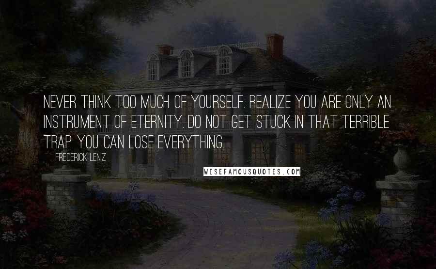 Frederick Lenz Quotes: Never think too much of yourself. Realize you are only an instrument of eternity. Do not get stuck in that terrible trap. You can lose everything.