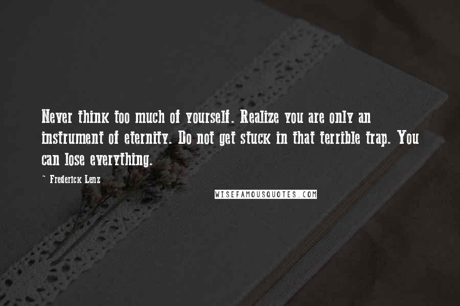 Frederick Lenz Quotes: Never think too much of yourself. Realize you are only an instrument of eternity. Do not get stuck in that terrible trap. You can lose everything.