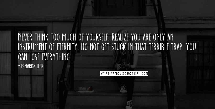 Frederick Lenz Quotes: Never think too much of yourself. Realize you are only an instrument of eternity. Do not get stuck in that terrible trap. You can lose everything.