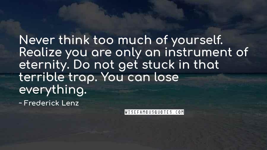 Frederick Lenz Quotes: Never think too much of yourself. Realize you are only an instrument of eternity. Do not get stuck in that terrible trap. You can lose everything.