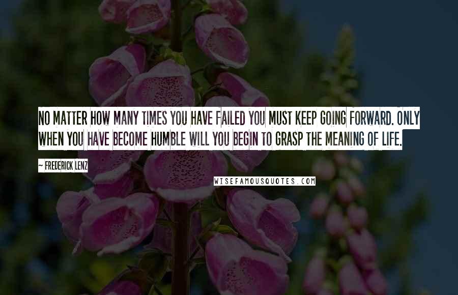 Frederick Lenz Quotes: No matter how many times you have failed you must keep going forward. Only when you have become humble will you begin to grasp the meaning of life.