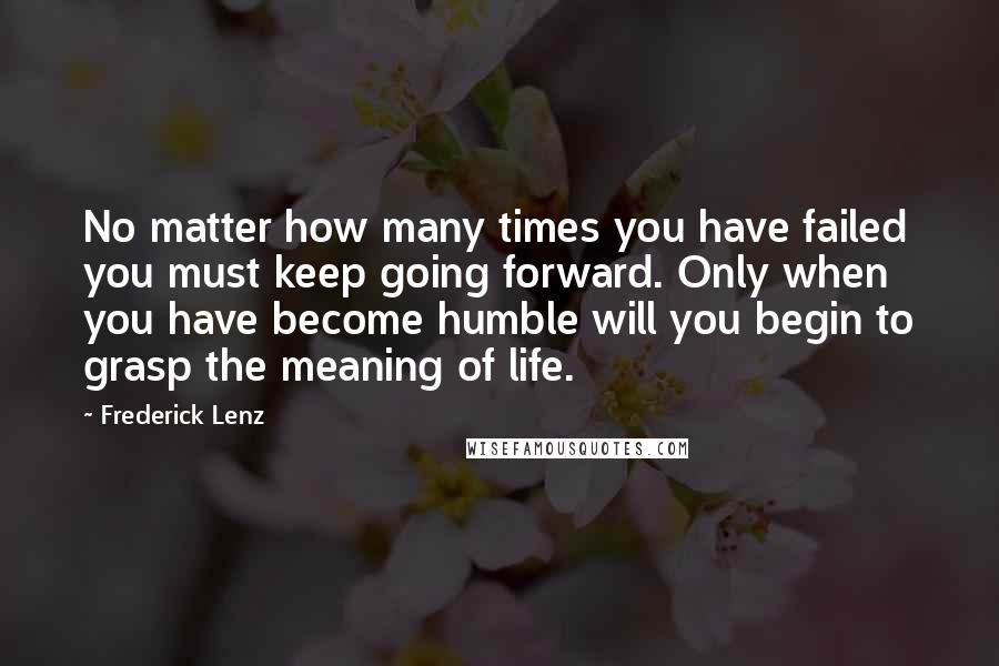 Frederick Lenz Quotes: No matter how many times you have failed you must keep going forward. Only when you have become humble will you begin to grasp the meaning of life.