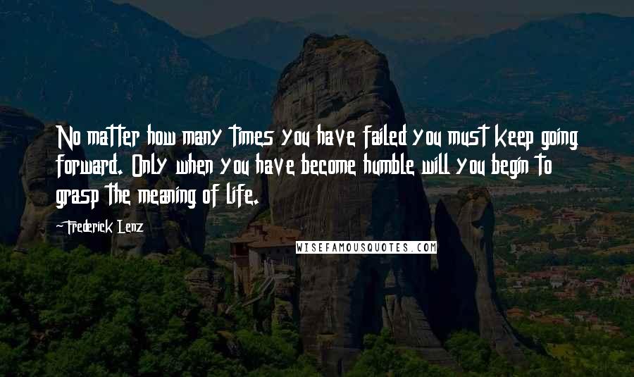 Frederick Lenz Quotes: No matter how many times you have failed you must keep going forward. Only when you have become humble will you begin to grasp the meaning of life.