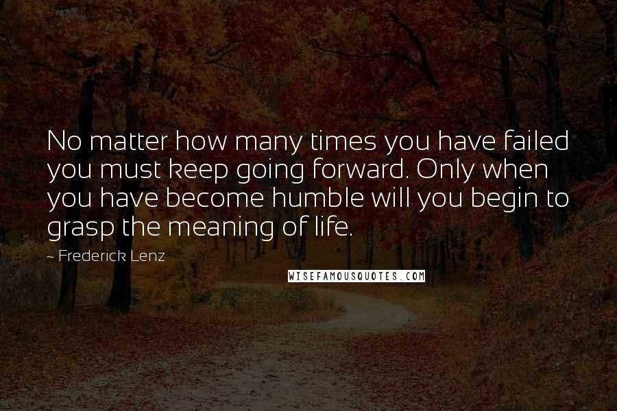 Frederick Lenz Quotes: No matter how many times you have failed you must keep going forward. Only when you have become humble will you begin to grasp the meaning of life.