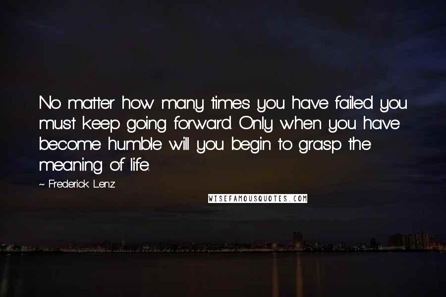 Frederick Lenz Quotes: No matter how many times you have failed you must keep going forward. Only when you have become humble will you begin to grasp the meaning of life.