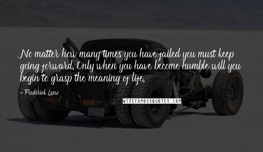 Frederick Lenz Quotes: No matter how many times you have failed you must keep going forward. Only when you have become humble will you begin to grasp the meaning of life.