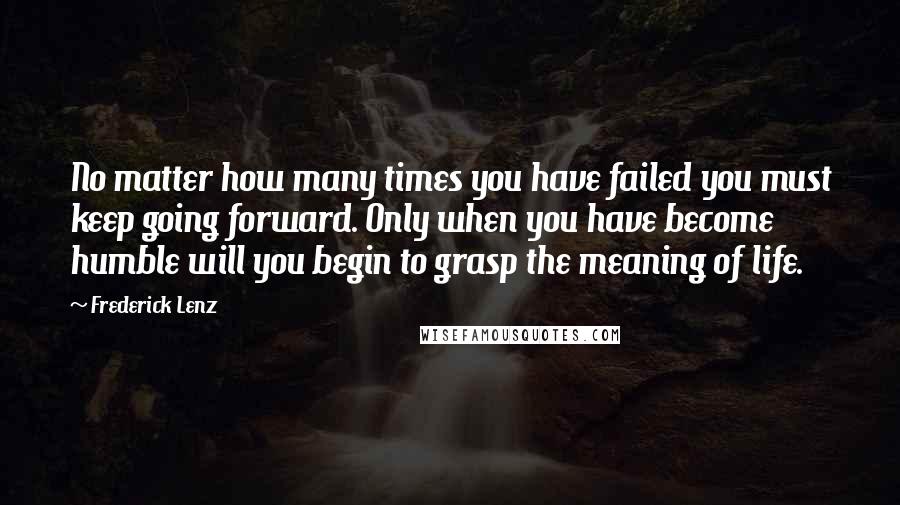 Frederick Lenz Quotes: No matter how many times you have failed you must keep going forward. Only when you have become humble will you begin to grasp the meaning of life.