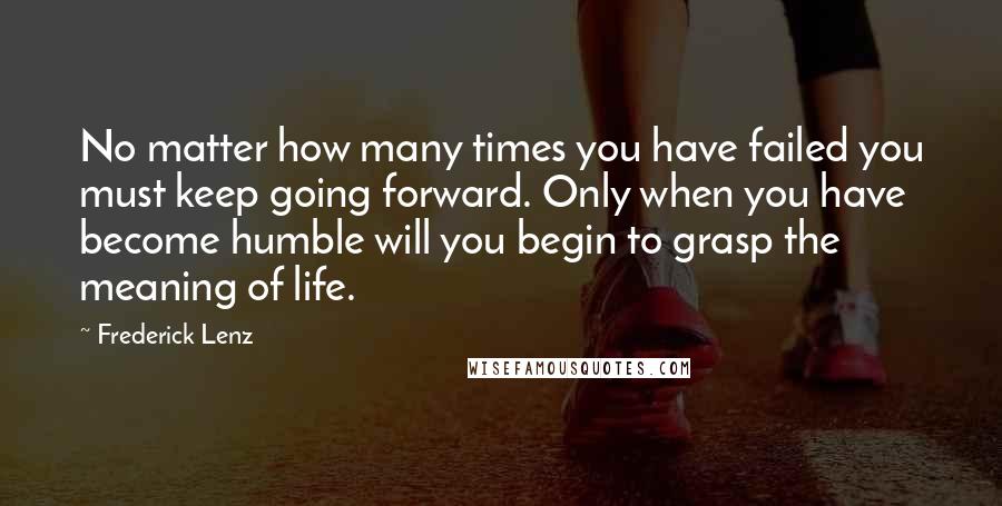 Frederick Lenz Quotes: No matter how many times you have failed you must keep going forward. Only when you have become humble will you begin to grasp the meaning of life.