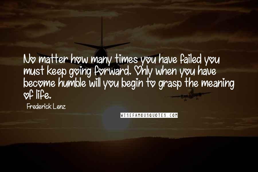 Frederick Lenz Quotes: No matter how many times you have failed you must keep going forward. Only when you have become humble will you begin to grasp the meaning of life.