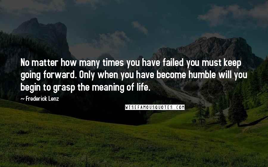 Frederick Lenz Quotes: No matter how many times you have failed you must keep going forward. Only when you have become humble will you begin to grasp the meaning of life.