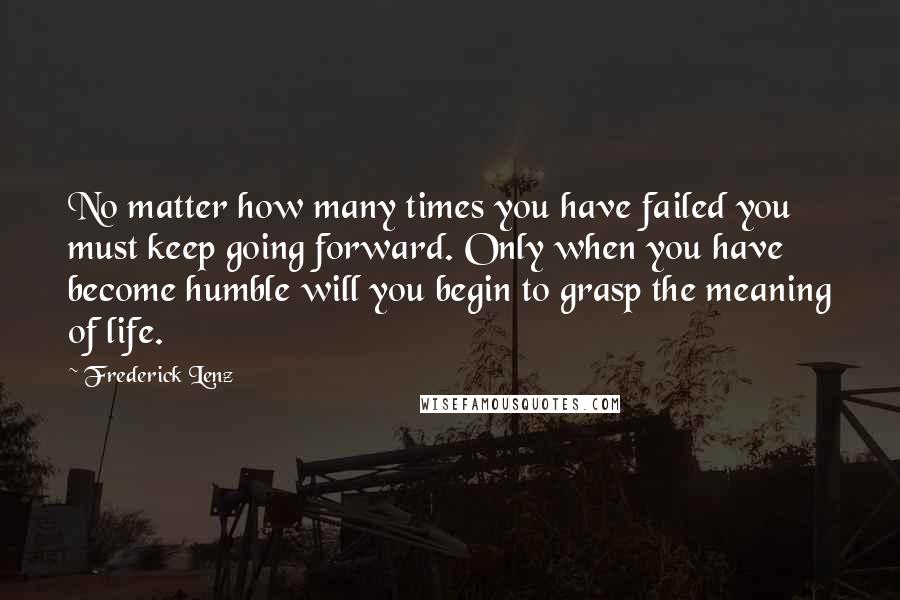 Frederick Lenz Quotes: No matter how many times you have failed you must keep going forward. Only when you have become humble will you begin to grasp the meaning of life.