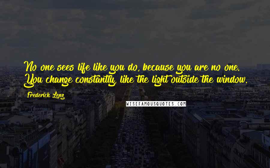 Frederick Lenz Quotes: No one sees life like you do, because you are no one. You change constantly, like the light outside the window.