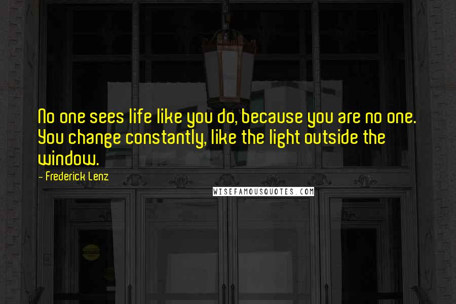 Frederick Lenz Quotes: No one sees life like you do, because you are no one. You change constantly, like the light outside the window.
