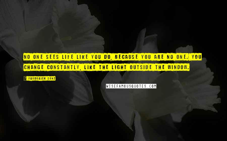 Frederick Lenz Quotes: No one sees life like you do, because you are no one. You change constantly, like the light outside the window.