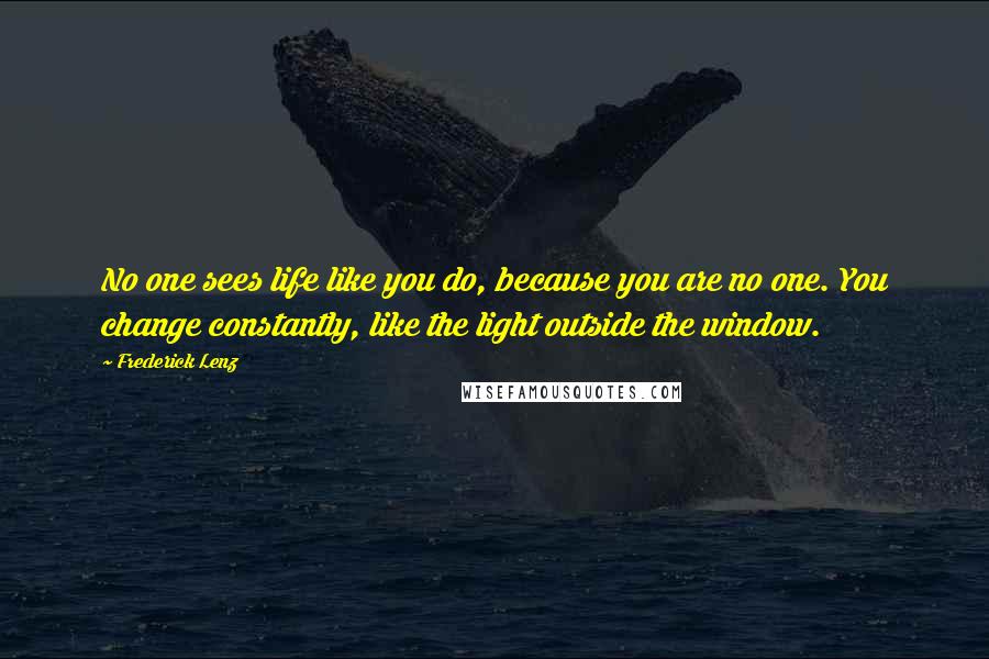 Frederick Lenz Quotes: No one sees life like you do, because you are no one. You change constantly, like the light outside the window.