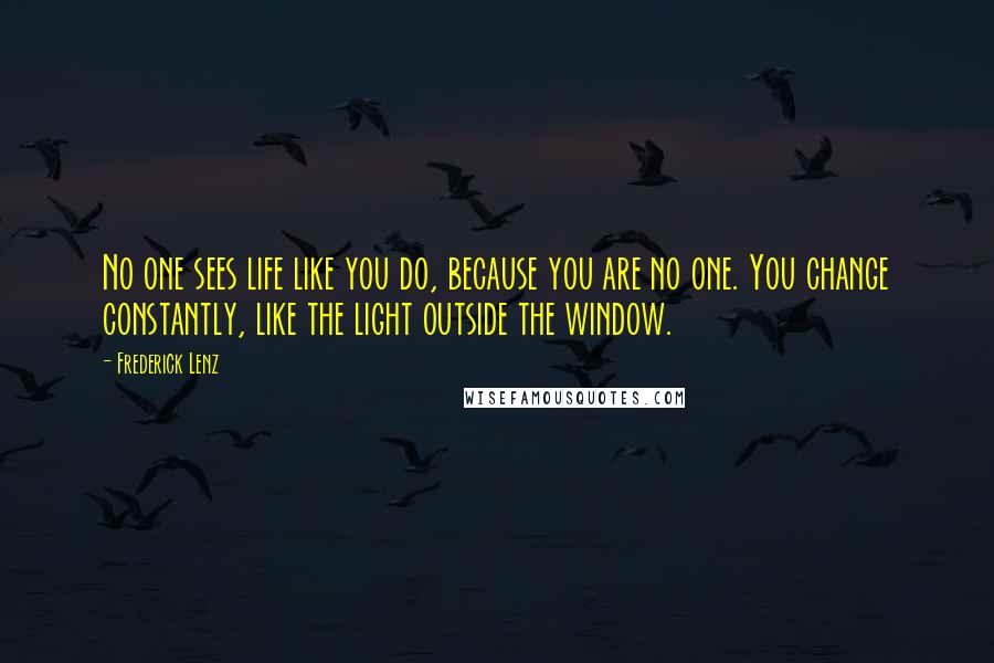 Frederick Lenz Quotes: No one sees life like you do, because you are no one. You change constantly, like the light outside the window.