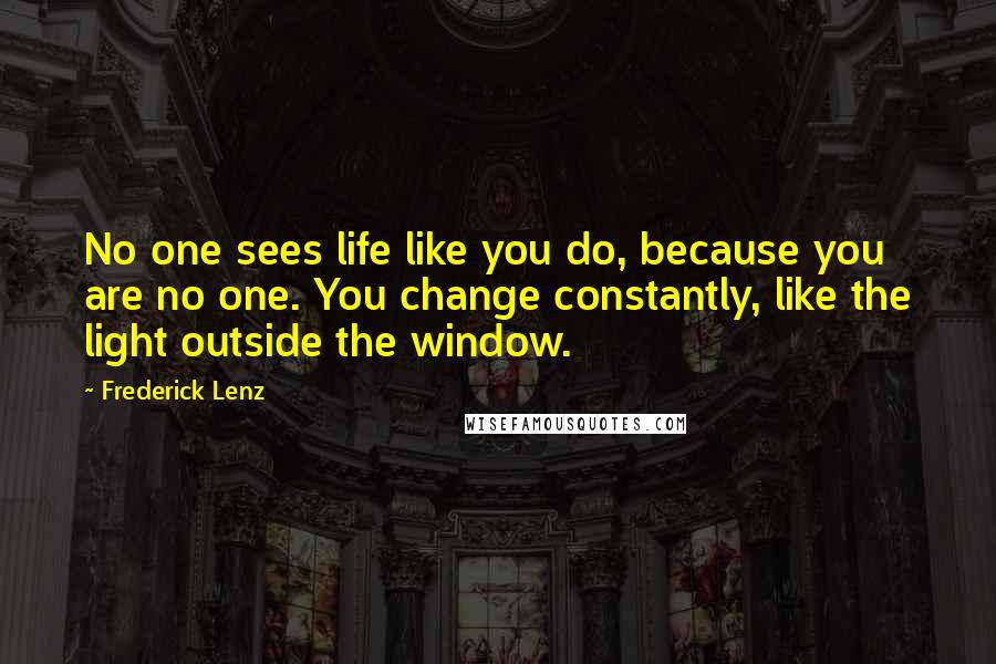 Frederick Lenz Quotes: No one sees life like you do, because you are no one. You change constantly, like the light outside the window.