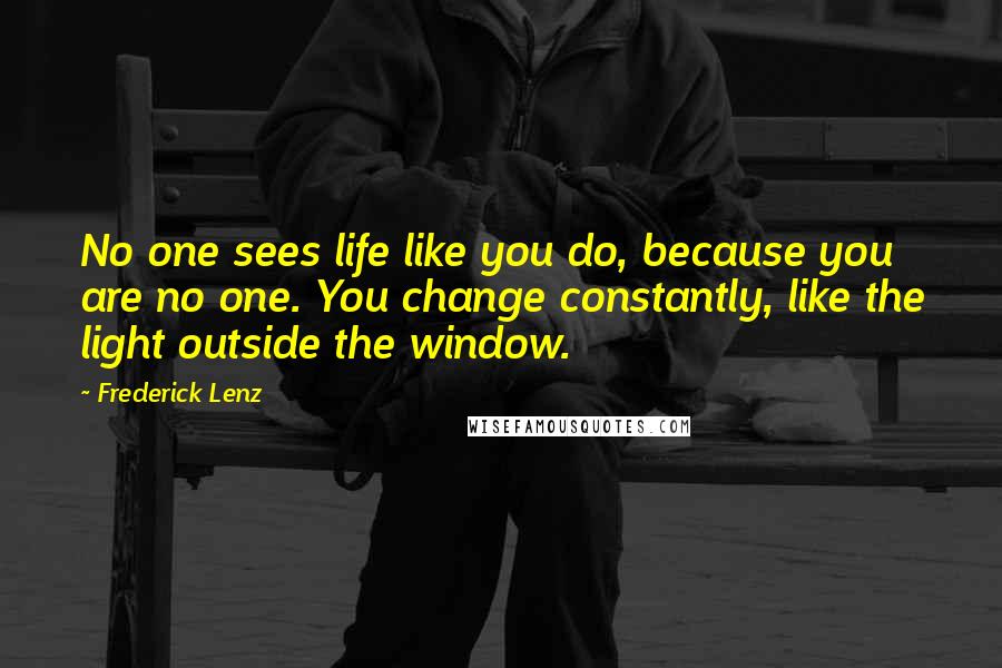 Frederick Lenz Quotes: No one sees life like you do, because you are no one. You change constantly, like the light outside the window.