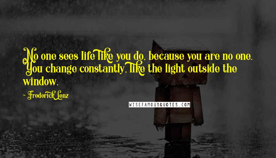 Frederick Lenz Quotes: No one sees life like you do, because you are no one. You change constantly, like the light outside the window.