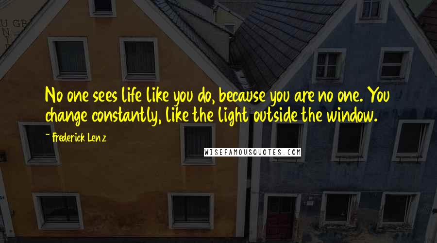 Frederick Lenz Quotes: No one sees life like you do, because you are no one. You change constantly, like the light outside the window.