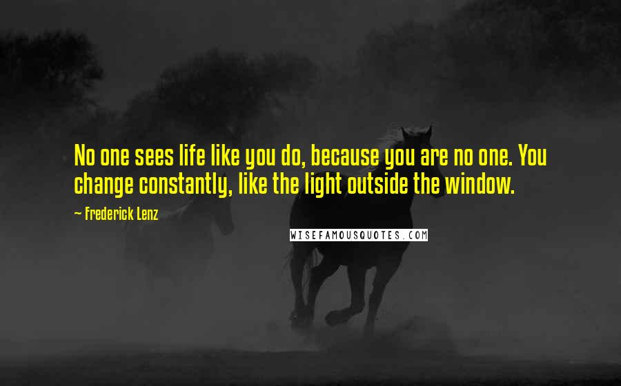 Frederick Lenz Quotes: No one sees life like you do, because you are no one. You change constantly, like the light outside the window.