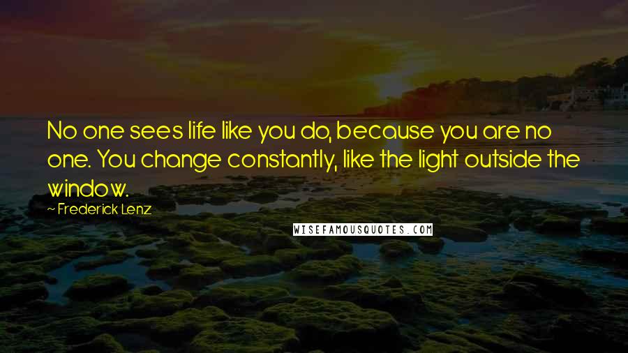 Frederick Lenz Quotes: No one sees life like you do, because you are no one. You change constantly, like the light outside the window.