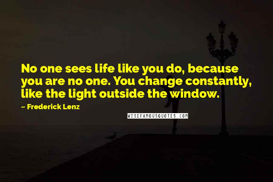 Frederick Lenz Quotes: No one sees life like you do, because you are no one. You change constantly, like the light outside the window.