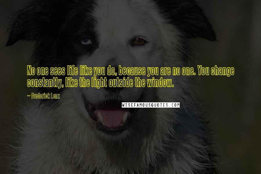 Frederick Lenz Quotes: No one sees life like you do, because you are no one. You change constantly, like the light outside the window.