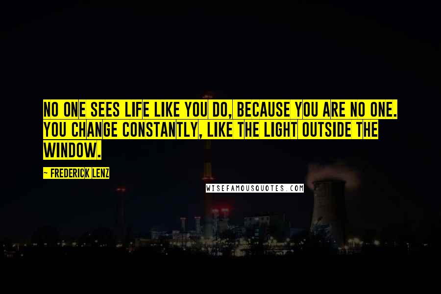 Frederick Lenz Quotes: No one sees life like you do, because you are no one. You change constantly, like the light outside the window.