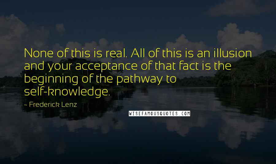 Frederick Lenz Quotes: None of this is real. All of this is an illusion and your acceptance of that fact is the beginning of the pathway to self-knowledge.