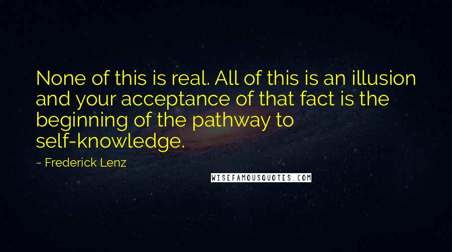 Frederick Lenz Quotes: None of this is real. All of this is an illusion and your acceptance of that fact is the beginning of the pathway to self-knowledge.