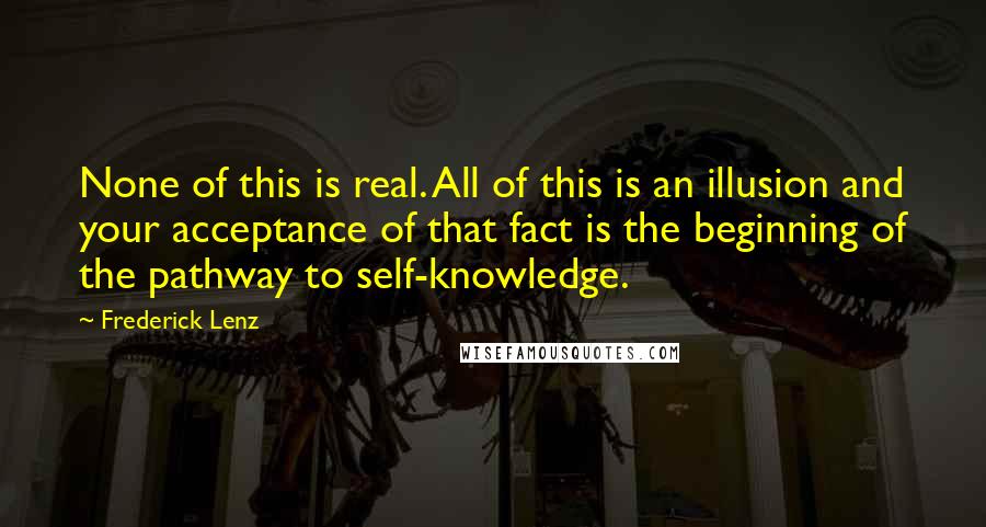 Frederick Lenz Quotes: None of this is real. All of this is an illusion and your acceptance of that fact is the beginning of the pathway to self-knowledge.
