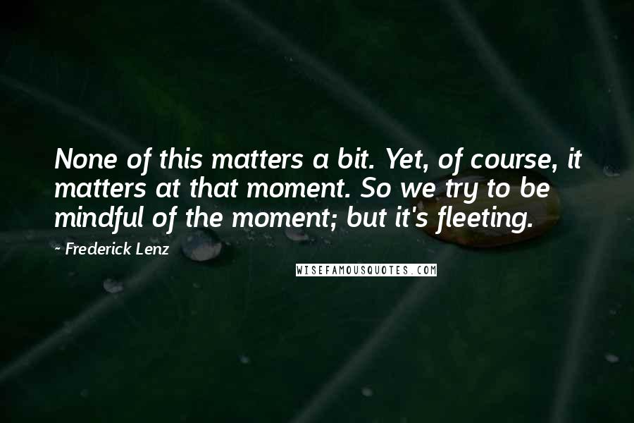 Frederick Lenz Quotes: None of this matters a bit. Yet, of course, it matters at that moment. So we try to be mindful of the moment; but it's fleeting.