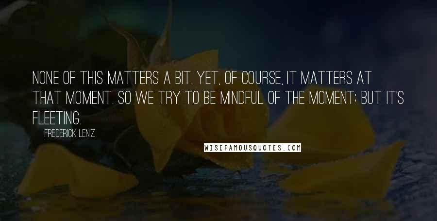 Frederick Lenz Quotes: None of this matters a bit. Yet, of course, it matters at that moment. So we try to be mindful of the moment; but it's fleeting.