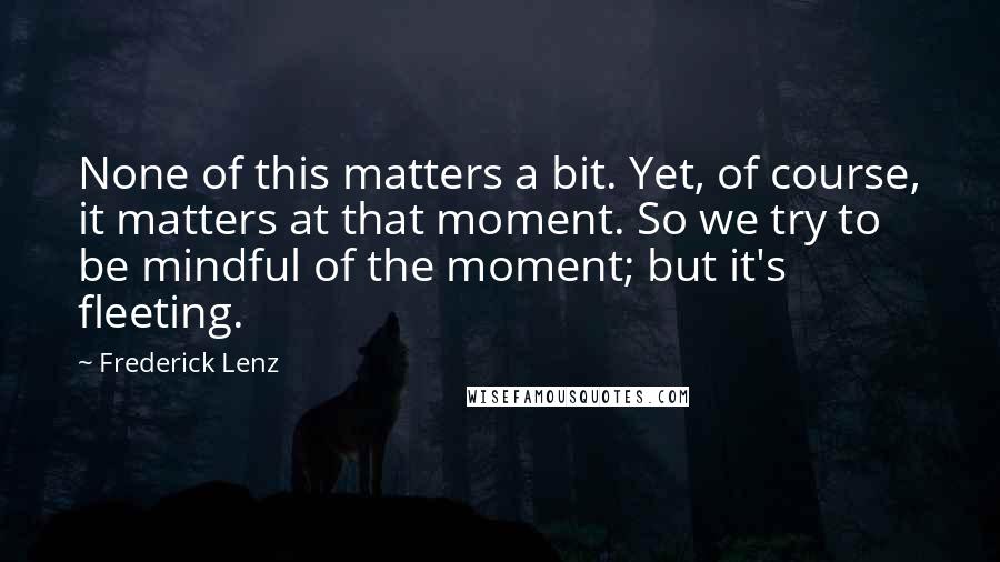 Frederick Lenz Quotes: None of this matters a bit. Yet, of course, it matters at that moment. So we try to be mindful of the moment; but it's fleeting.