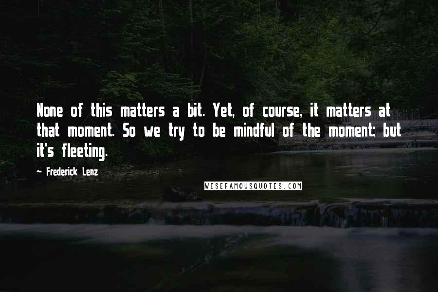 Frederick Lenz Quotes: None of this matters a bit. Yet, of course, it matters at that moment. So we try to be mindful of the moment; but it's fleeting.