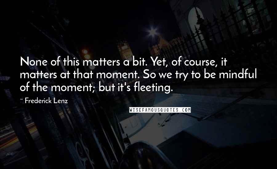 Frederick Lenz Quotes: None of this matters a bit. Yet, of course, it matters at that moment. So we try to be mindful of the moment; but it's fleeting.
