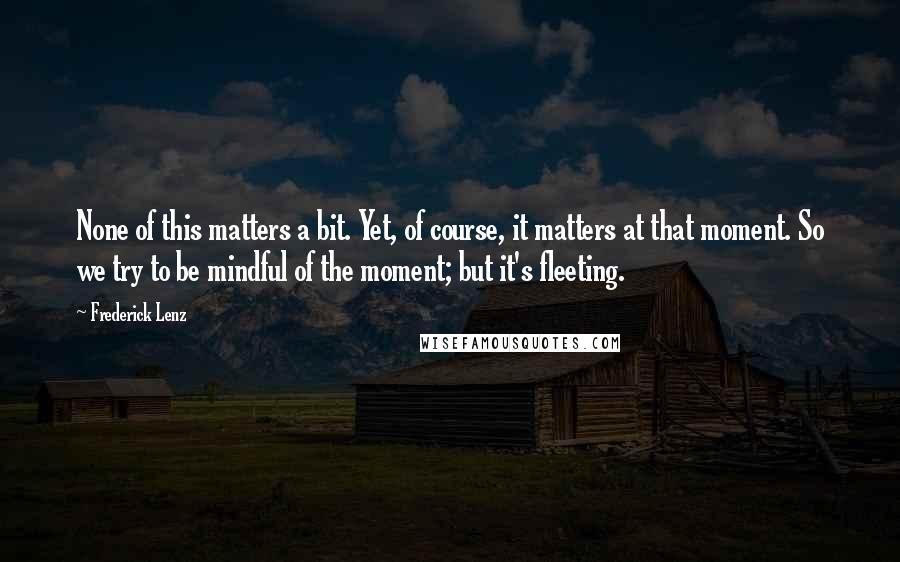 Frederick Lenz Quotes: None of this matters a bit. Yet, of course, it matters at that moment. So we try to be mindful of the moment; but it's fleeting.