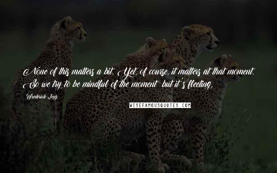 Frederick Lenz Quotes: None of this matters a bit. Yet, of course, it matters at that moment. So we try to be mindful of the moment; but it's fleeting.