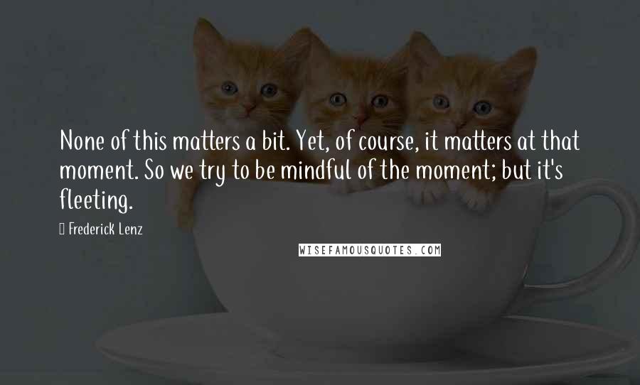 Frederick Lenz Quotes: None of this matters a bit. Yet, of course, it matters at that moment. So we try to be mindful of the moment; but it's fleeting.