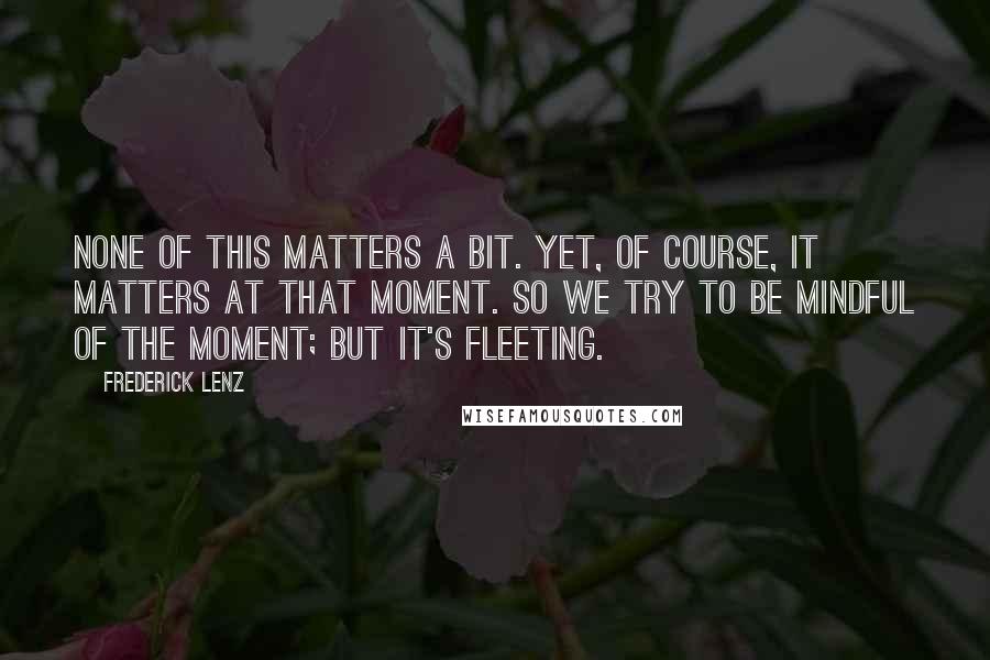 Frederick Lenz Quotes: None of this matters a bit. Yet, of course, it matters at that moment. So we try to be mindful of the moment; but it's fleeting.