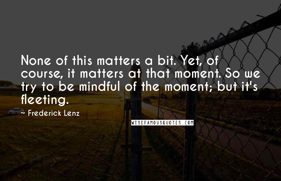 Frederick Lenz Quotes: None of this matters a bit. Yet, of course, it matters at that moment. So we try to be mindful of the moment; but it's fleeting.