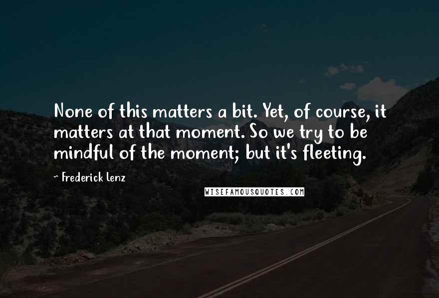 Frederick Lenz Quotes: None of this matters a bit. Yet, of course, it matters at that moment. So we try to be mindful of the moment; but it's fleeting.