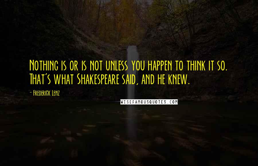 Frederick Lenz Quotes: Nothing is or is not unless you happen to think it so. That's what Shakespeare said, and he knew.