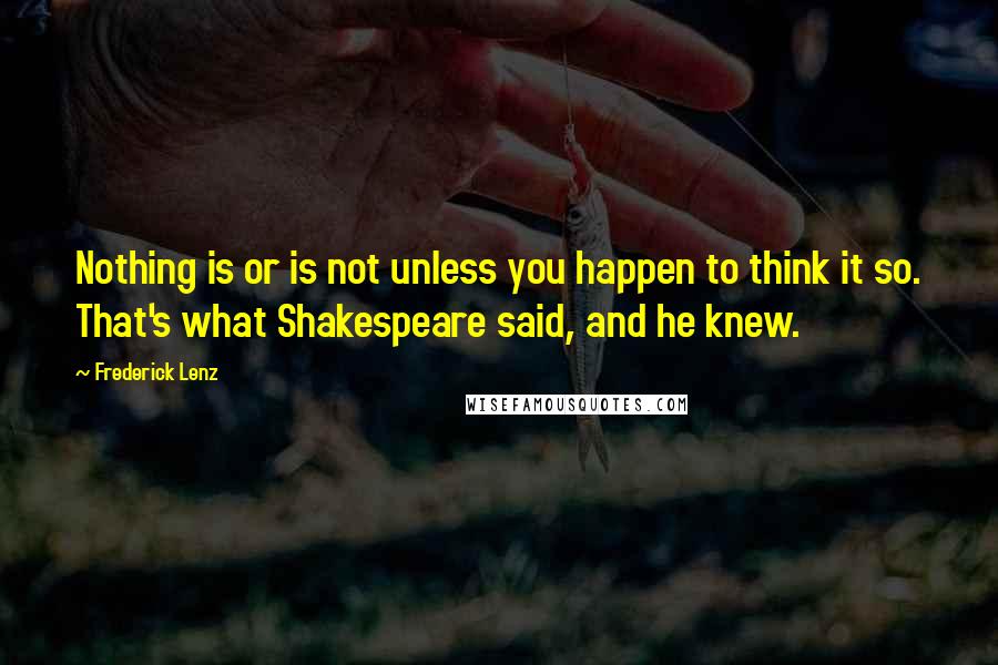 Frederick Lenz Quotes: Nothing is or is not unless you happen to think it so. That's what Shakespeare said, and he knew.