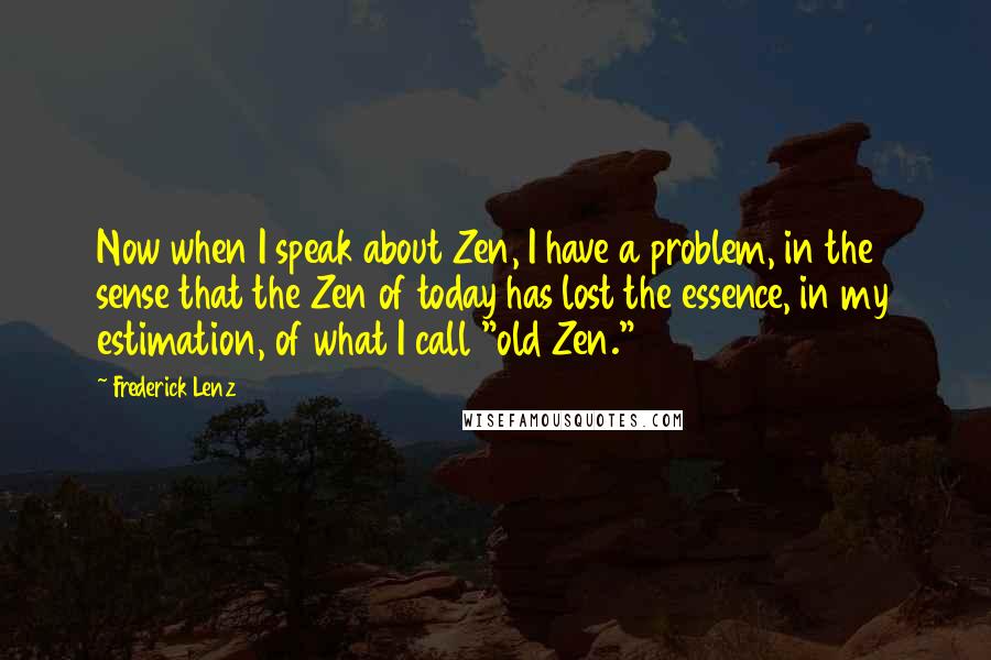 Frederick Lenz Quotes: Now when I speak about Zen, I have a problem, in the sense that the Zen of today has lost the essence, in my estimation, of what I call "old Zen."