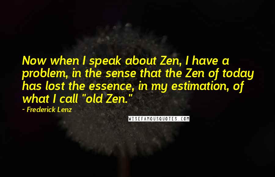 Frederick Lenz Quotes: Now when I speak about Zen, I have a problem, in the sense that the Zen of today has lost the essence, in my estimation, of what I call "old Zen."