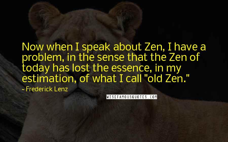 Frederick Lenz Quotes: Now when I speak about Zen, I have a problem, in the sense that the Zen of today has lost the essence, in my estimation, of what I call "old Zen."